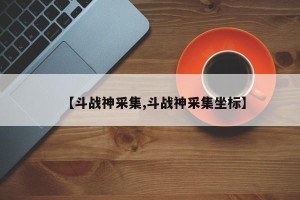 【斗战神采集,斗战神采集坐标】