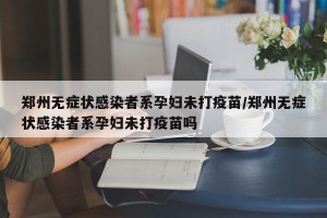 郑州无症状感染者系孕妇未打疫苗/郑州无症状感染者系孕妇未打疫苗吗