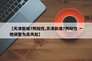 【天津新增7例阳性,天津新增7例阳性 一地调整为高风险】