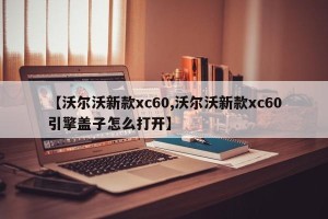 【沃尔沃新款xc60,沃尔沃新款xc60引擎盖子怎么打开】