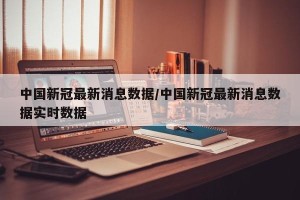 中国新冠最新消息数据/中国新冠最新消息数据实时数据