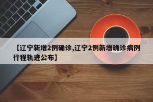 【辽宁新增2例确诊,辽宁2例新增确诊病例行程轨迹公布】