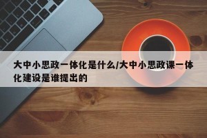 大中小思政一体化是什么/大中小思政课一体化建设是谁提出的