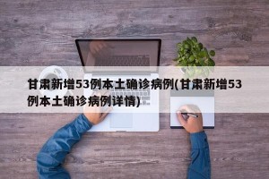 甘肃新增53例本土确诊病例(甘肃新增53例本土确诊病例详情)