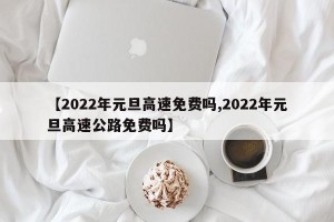【2022年元旦高速免费吗,2022年元旦高速公路免费吗】