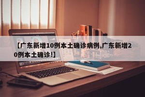 【广东新增10例本土确诊病例,广东新增20例本土确诊!】