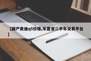 【国产奥迪q5价格,车置宝二手车交易平台】