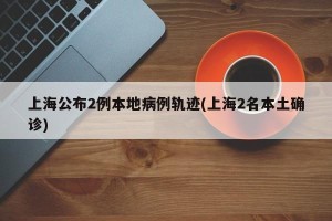 上海公布2例本地病例轨迹(上海2名本土确诊)