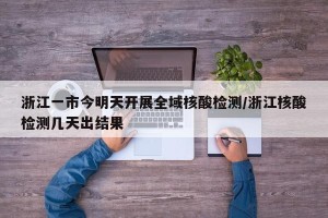 浙江一市今明天开展全域核酸检测/浙江核酸检测几天出结果