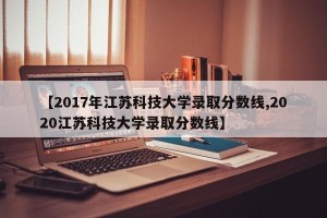 【2017年江苏科技大学录取分数线,2020江苏科技大学录取分数线】