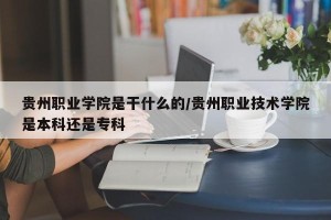 贵州职业学院是干什么的/贵州职业技术学院是本科还是专科