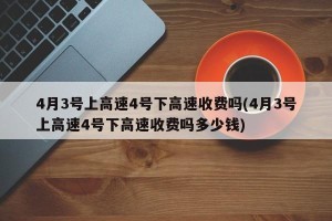 4月3号上高速4号下高速收费吗(4月3号上高速4号下高速收费吗多少钱)