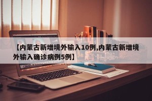 【内蒙古新增境外输入10例,内蒙古新增境外输入确诊病例5例】