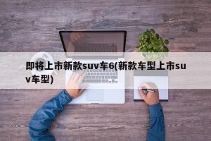 即将上市新款suv车6(新款车型上市suv车型)