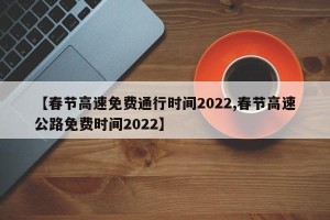 【春节高速免费通行时间2022,春节高速公路免费时间2022】