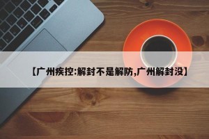 【广州疾控:解封不是解防,广州解封没】