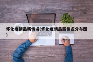 怀化疫情最新情况(怀化疫情最新情况分布图)