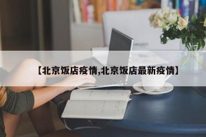 【北京饭店疫情,北京饭店最新疫情】