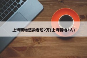 上海新增感染者超2万(上海新增2人)