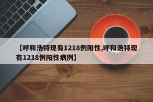 【呼和浩特现有1218例阳性,呼和浩特现有1218例阳性病例】