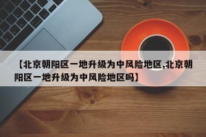 【北京朝阳区一地升级为中风险地区,北京朝阳区一地升级为中风险地区吗】