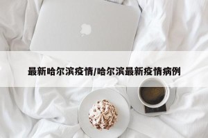 最新哈尔滨疫情/哈尔滨最新疫情病例
