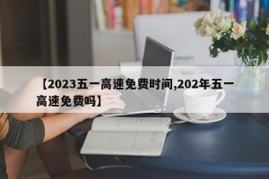 【2023五一高速免费时间,202年五一高速免费吗】