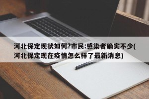 河北保定现状如何?市民:感染者确实不少(河北保定现在疫情怎么样了最新消息)