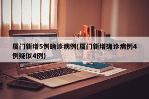 厦门新增5例确诊病例(厦门新增确诊病例4例疑似4例)