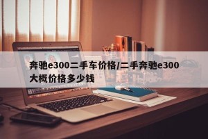 奔驰e300二手车价格/二手奔驰e300大概价格多少钱