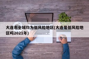 大连市全域均为低风险地区(大连是低风险地区吗2021年)