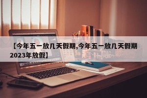 【今年五一放几天假期,今年五一放几天假期2023年放假】
