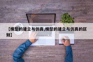 【模型的建立与仿真,模型的建立与仿真的区别】