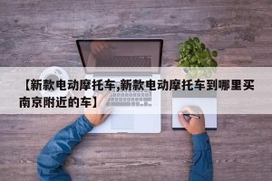 【新款电动摩托车,新款电动摩托车到哪里买南京附近的车】 【新款电动摩托车,新款电动摩托车到哪里买南京附近的车】
