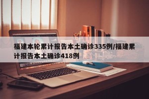 福建本轮累计报告本土确诊335例/福建累计报告本土确诊418例