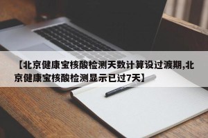 【北京健康宝核酸检测天数计算设过渡期,北京健康宝核酸检测显示已过7天】