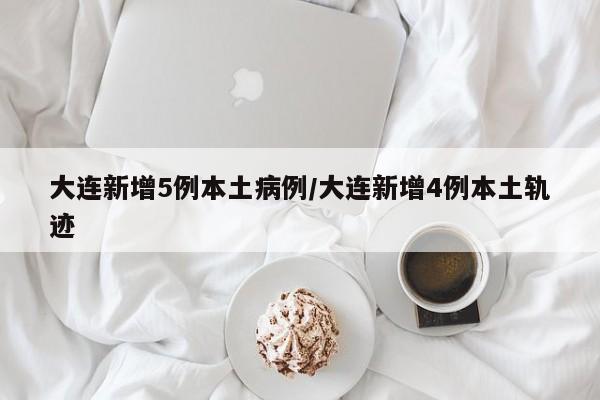大连新增5例本土病例/大连新增4例本土轨迹