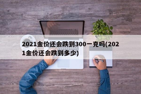 2021金价还会跌到300一克吗(2021金价还会跌到多少)