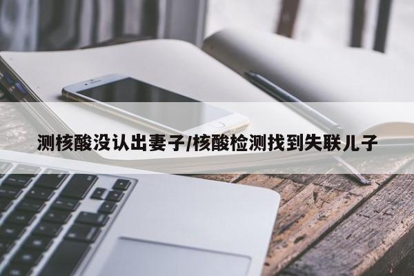 测核酸没认出妻子/核酸检测找到失联儿子