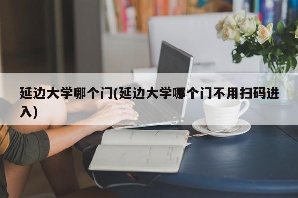 延边大学哪个门(延边大学哪个门不用扫码进入)
