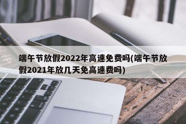 端午节放假2022年高速免费吗(端午节放假2021年放几天免高速费吗)