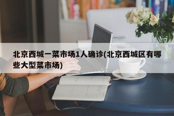 北京西城一菜市场1人确诊(北京西城区有哪些大型菜市场)