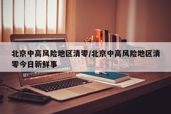 北京中高风险地区清零/北京中高风险地区清零今日新鲜事