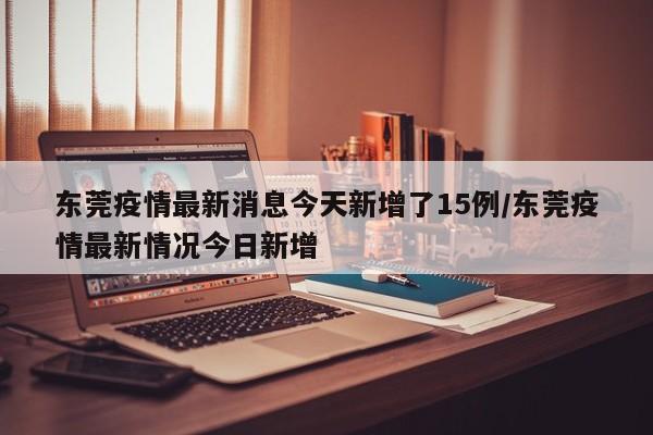 东莞疫情最新消息今天新增了15例/东莞疫情最新情况今日新增